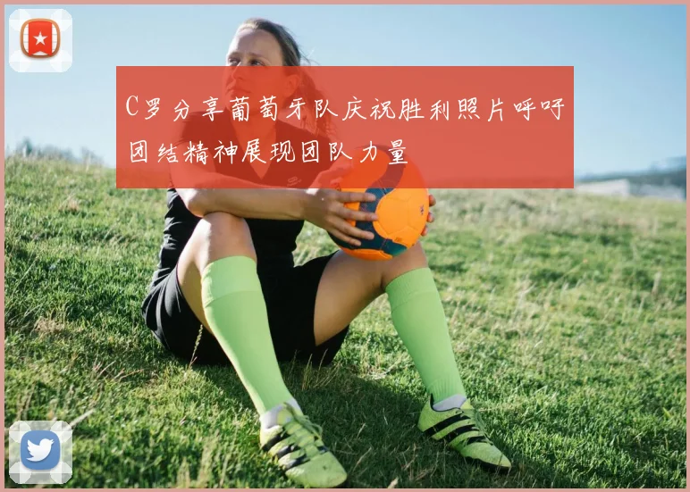 C罗分享葡萄牙队庆祝胜利照片呼吁团结精神展现团队力量