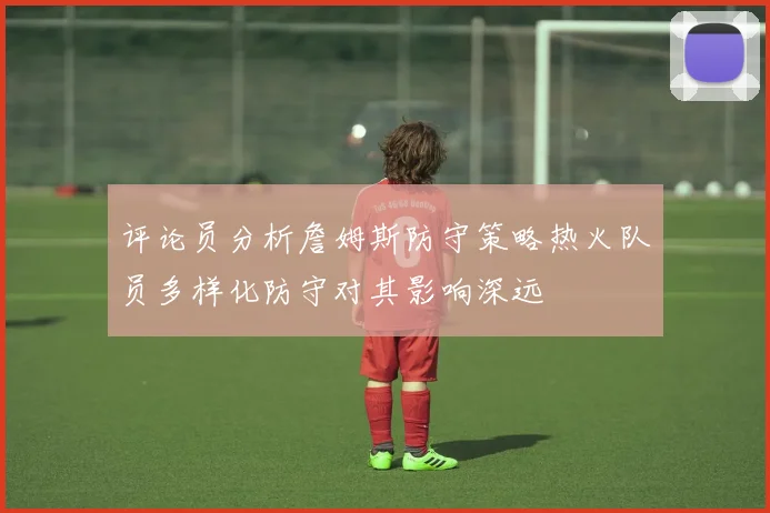 评论员分析詹姆斯防守策略热火队员多样化防守对其影响深远