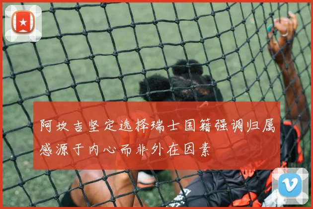阿坎吉坚定选择瑞士国籍强调归属感源于内心而非外在因素