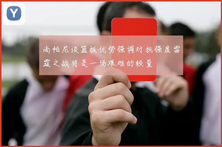 尚帕尼谈篮板优势强调对抗强度雷霆之战将是一场艰难的较量