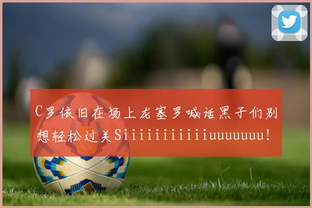 C罗依旧在场上龙塞罗喊话黑子们别想轻松过关Siiiiiiiiiiiuuuuuuu！
