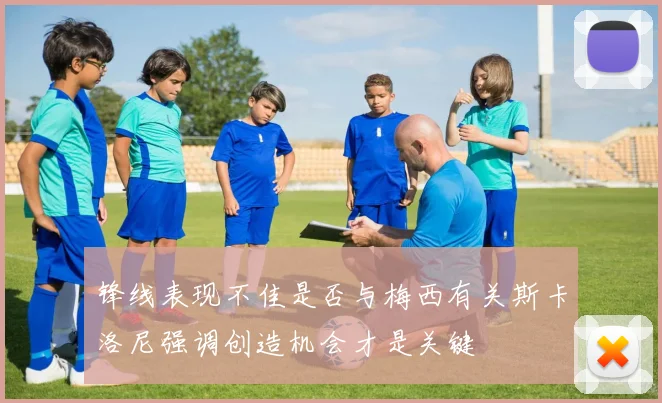 锋线表现不佳是否与梅西有关斯卡洛尼强调创造机会才是关键