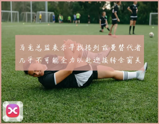 马竞总监表示寻找格列兹曼替代者几乎不可能全力以赴迎接转会窗关闭