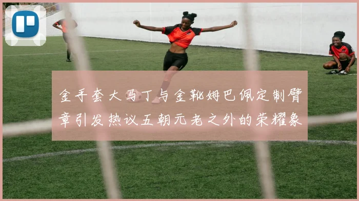 金手套大马丁与金靴姆巴佩定制臂章引发热议五朝元老之外的荣耀象征