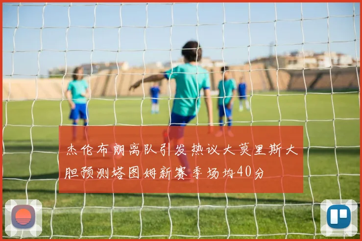 杰伦布朗离队引发热议大莫里斯大胆预测塔图姆新赛季场均40分