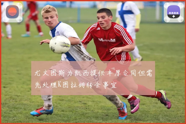 尤文图斯为凯西提供丰厚合同但需先处理K图拉姆转会事宜